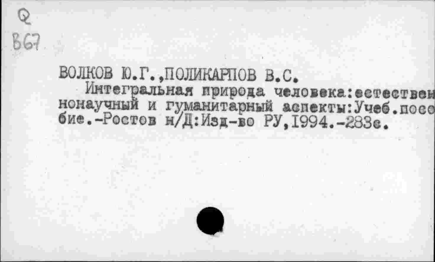 ﻿$
Ю
ВОЛКОВ Ю.Г.»ПОЛИКАРПОВ в.с.
Интегральная природа человека:естествен ненаучный и гуманитарный аспекты:Учеб.посе бие.-Ростов н/Д:Изд-во РУ,1994.-283©.